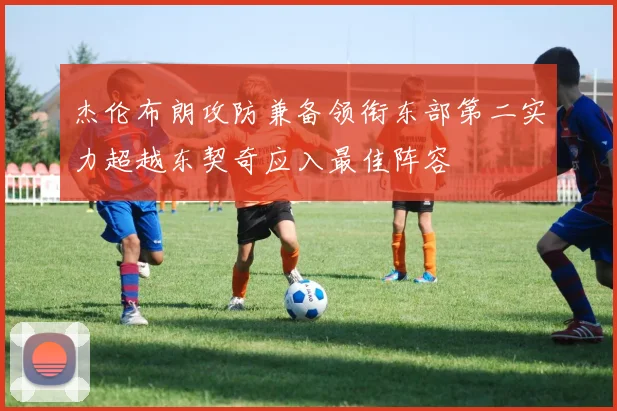 杰伦布朗攻防兼备领衔东部第二实力超越东契奇应入最佳阵容
