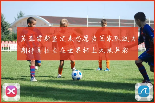 苏亚雷斯坚定表态愿为国家队效力期待乌拉圭在世界杯上大放异彩