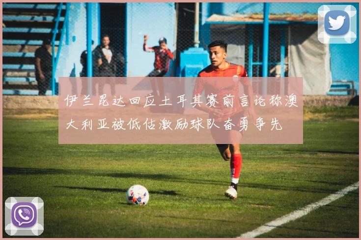 伊兰昆达回应土耳其赛前言论称澳大利亚被低估激励球队奋勇争先