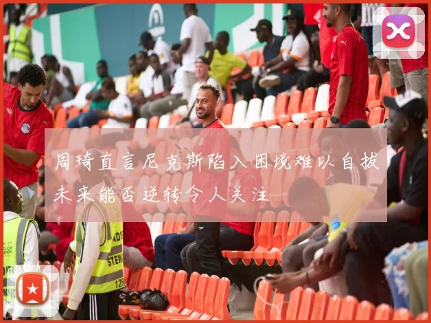 周琦直言尼克斯陷入困境难以自拔未来能否逆转令人关注