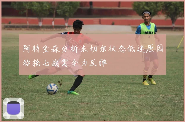 阿特金森分析米切尔状态低迷原因称抢七战需全力反弹