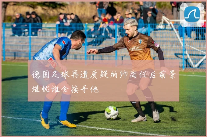 德国足球再遭质疑纳帅离任后前景堪忧谁会接手他