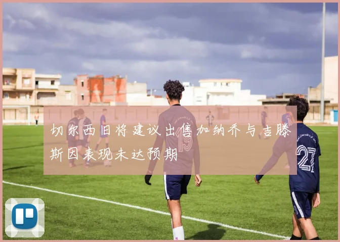 切尔西旧将建议出售加纳乔与吉滕斯因表现未达预期