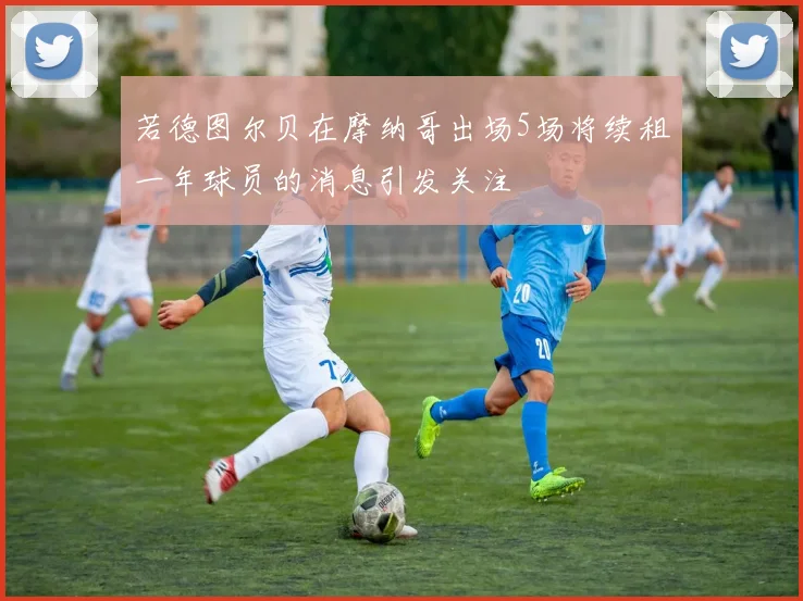 若德图尔贝在摩纳哥出场5场将续租一年球员的消息引发关注