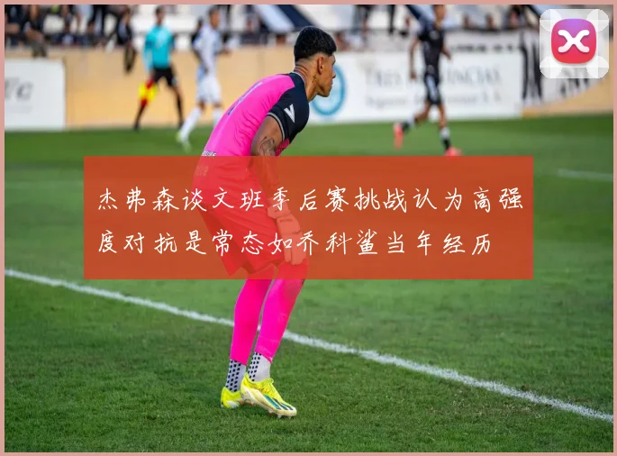 杰弗森谈文班季后赛挑战认为高强度对抗是常态如乔科鲨当年经历