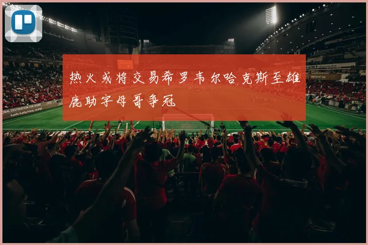 热火或将交易希罗韦尔哈克斯至雄鹿助字母哥争冠
