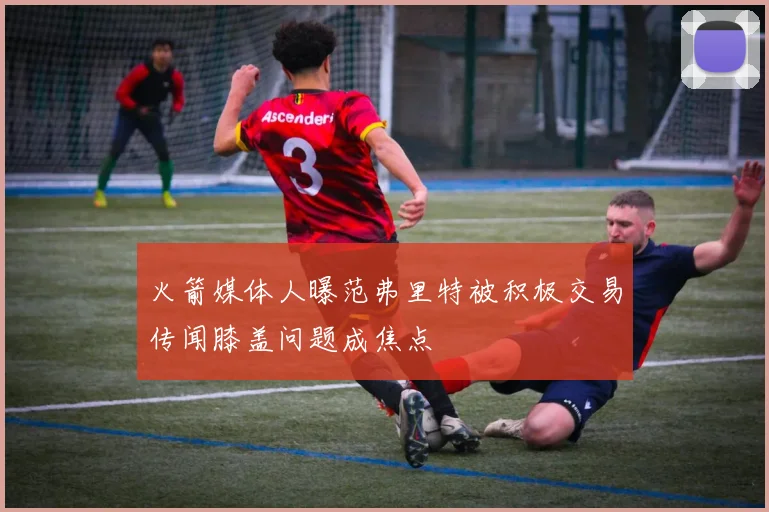 火箭媒体人曝范弗里特被积极交易传闻膝盖问题成焦点